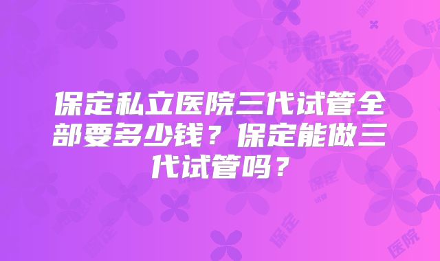 保定私立医院三代试管全部要多少钱？保定能做三代试管吗？