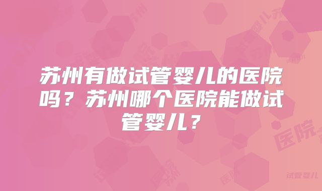 苏州有做试管婴儿的医院吗？苏州哪个医院能做试管婴儿？