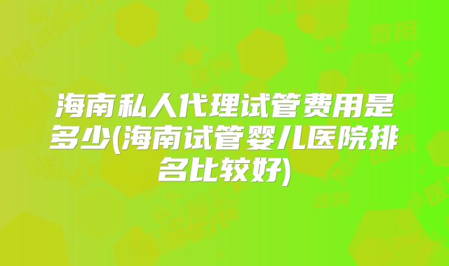 海南私人代理试管费用是多少(海南试管婴儿医院排名比较好)