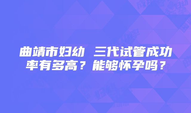 曲靖市妇幼 三代试管成功率有多高?能够怀孕吗?