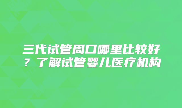 三代试管周口哪里比较好？了解试管婴儿医疗机构