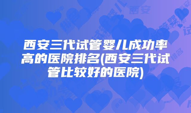 西安三代试管婴儿成功率高的医院排名(西安三代试管比较好的医院)