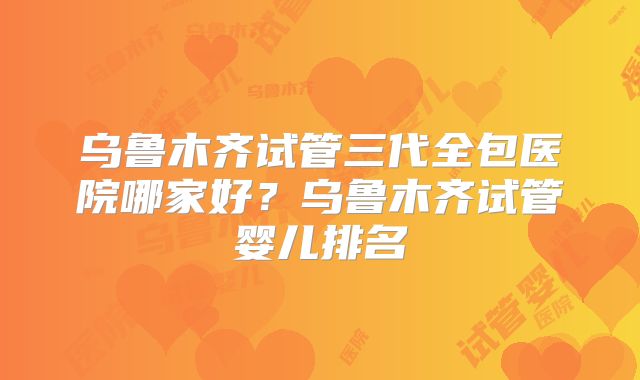 乌鲁木齐试管三代全包医院哪家好?乌鲁木齐试管婴儿排名