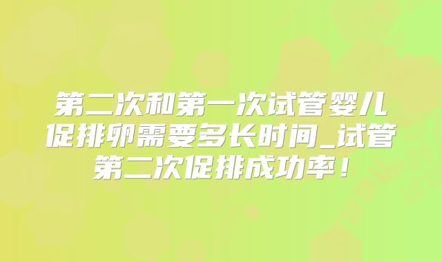 第二次和第一次试管婴儿促排卵需要多长时间_试管第二次促排成功率！