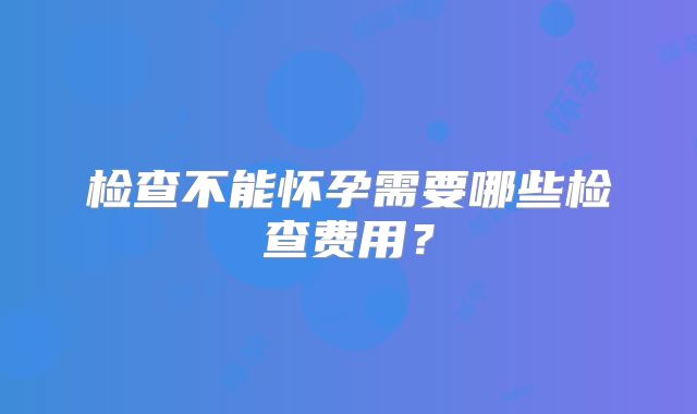 检查不能怀孕需要哪些检查费用？