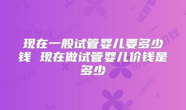 现在一般试管婴儿要多少钱 现在做试管婴儿价钱是多少