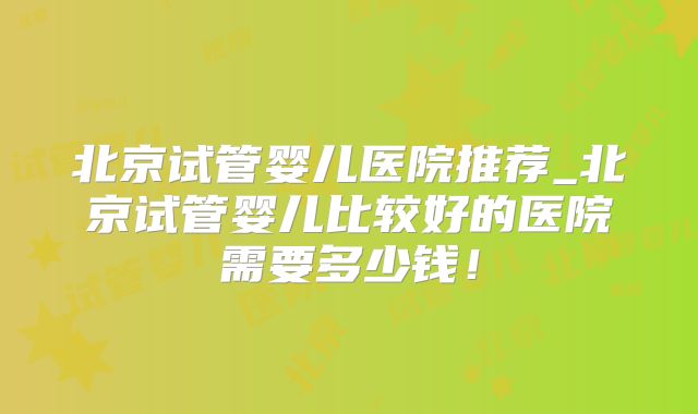 北京试管婴儿医院推荐_北京试管婴儿比较好的医院需要多少钱!