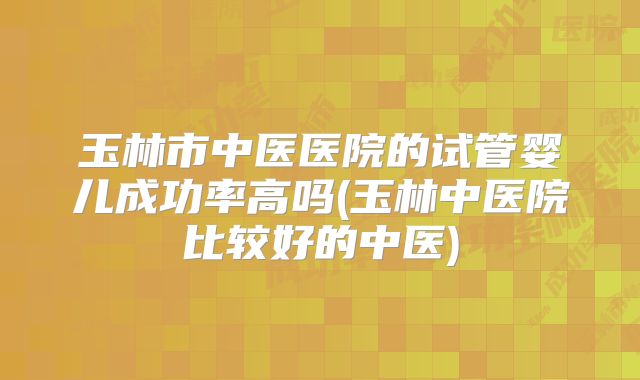玉林市中医医院的试管婴儿成功率高吗(玉林中医院比较好的中医)