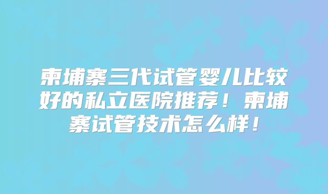 柬埔寨三代试管婴儿比较好的私立医院推荐！柬埔寨试管技术怎么样！