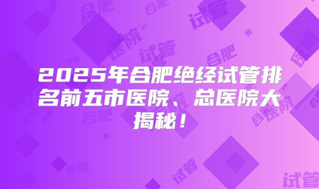 2025年合肥绝经试管排名前五市医院、总医院大揭秘！