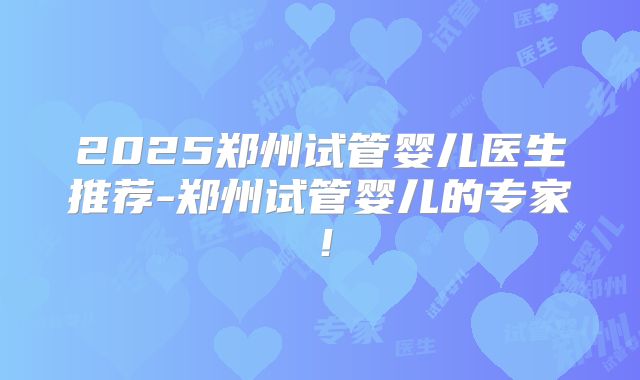 2025郑州试管婴儿医生推荐-郑州试管婴儿的专家！
