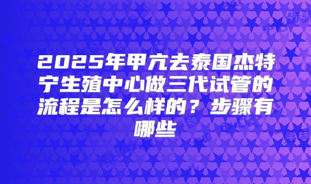 2025年甲亢去泰国杰特宁生殖中心做三代试管的流程是怎么样的？步骤有哪些