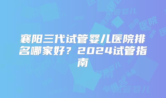 襄阳三代试管婴儿医院排名哪家好？2024试管指南