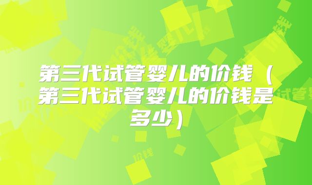 第三代试管婴儿的价钱（第三代试管婴儿的价钱是多少）