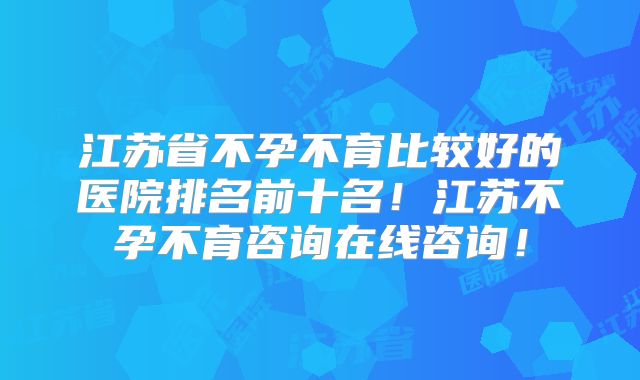 江苏省不孕不育比较好的医院排名前十名!江苏不孕不育咨询在线咨询!