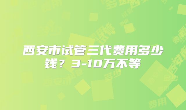 西安市试管三代费用多少钱？3-10万不等