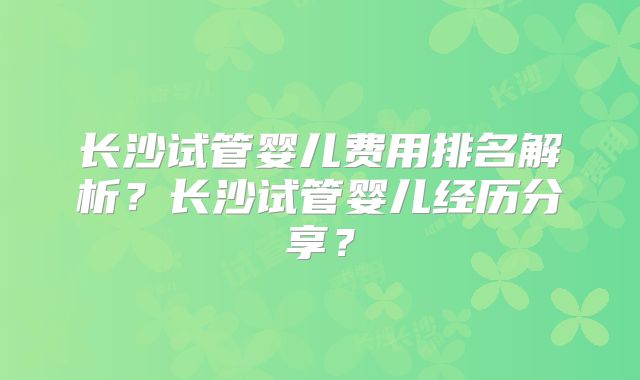 长沙试管婴儿费用排名解析?长沙试管婴儿经历分享?
