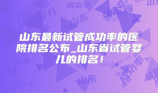 山东最新试管成功率的医院排名公布_山东省试管婴儿的排名！