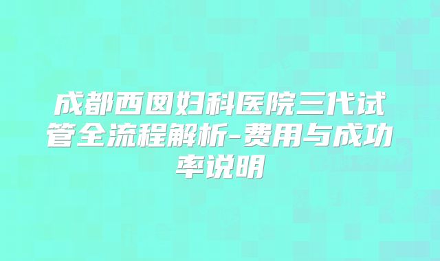 成都西囡妇科医院三代试管全流程解析-费用与成功率说明