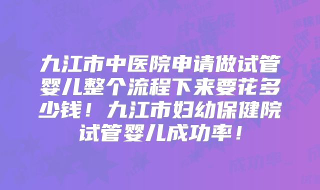 九江市中医院申请做试管婴儿整个流程下来要花多少钱！九江市妇幼保健院试管婴儿成功率！