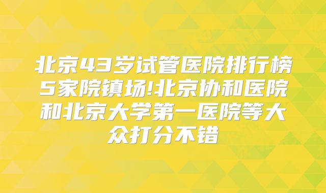 北京43岁试管医院排行榜5家院镇场!北京协和医院和北京大学第一医院等大众打分不错