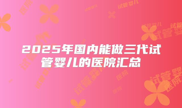 2025年国内能做三代试管婴儿的医院汇总