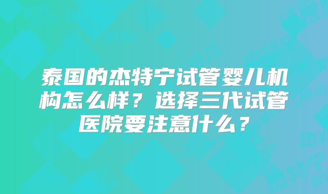 泰国的杰特宁试管婴儿机构怎么样？选择三代试管医院要注意什么？