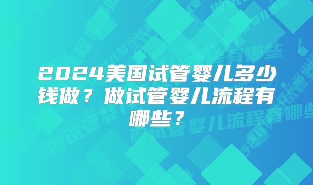 2024美国试管婴儿多少钱做？做试管婴儿流程有哪些？