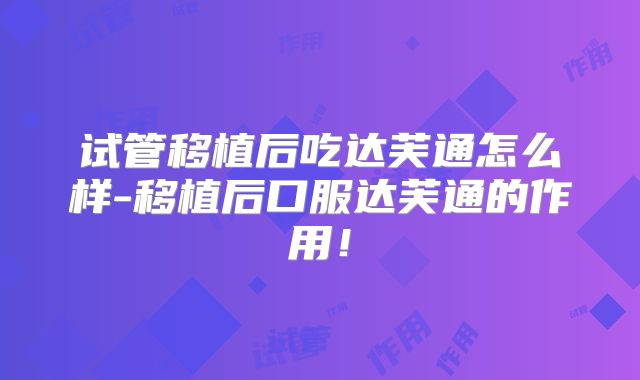 试管移植后吃达芙通怎么样-移植后口服达芙通的作用！