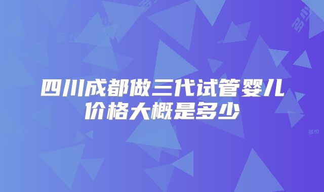 四川成都做三代试管婴儿价格大概是多少