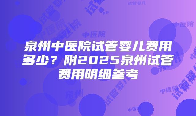 泉州中医院试管婴儿费用多少？附2025泉州试管费用明细参考