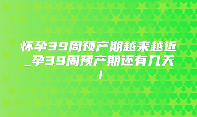 怀孕39周预产期越来越近_孕39周预产期还有几天！