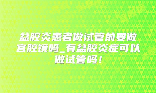 盆腔炎患者做试管前要做宫腔镜吗_有盆腔炎症可以做试管吗!