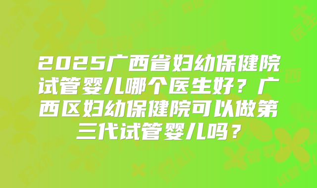 2025广西省妇幼保健院试管婴儿哪个医生好?广西区妇幼保健院可以做第三代试管婴儿吗?
