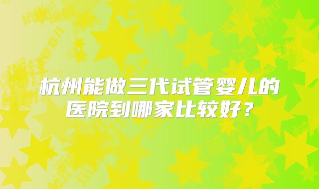杭州能做三代试管婴儿的医院到哪家比较好？