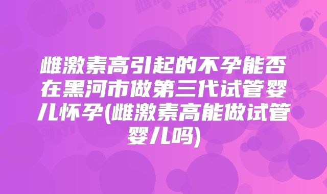雌激素高引起的不孕能否在黑河市做第三代试管婴儿怀孕(雌激素高能做试管婴儿吗)