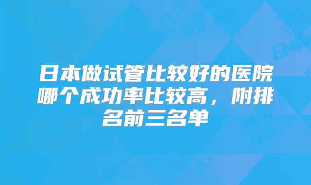 日本做试管比较好的医院哪个成功率比较高，附排名前三名单