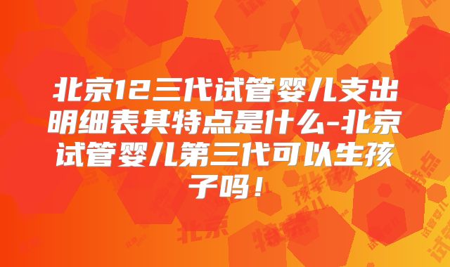 北京12三代试管婴儿支出明细表其特点是什么-北京试管婴儿第三代可以生孩子吗！