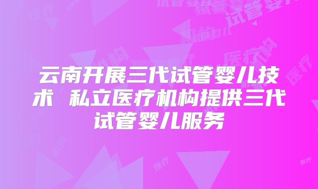 云南开展三代试管婴儿技术 私立医疗机构提供三代试管婴儿服务