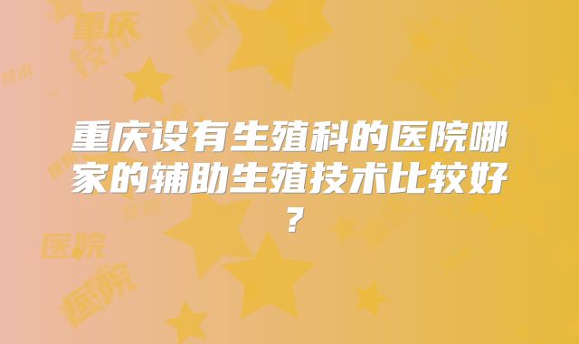 重庆设有生殖科的医院哪家的辅助生殖技术比较好？