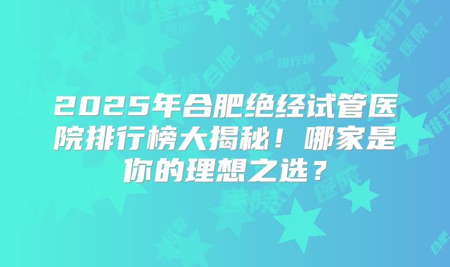 2025年合肥绝经试管医院排行榜大揭秘!哪家是你的理想之选?