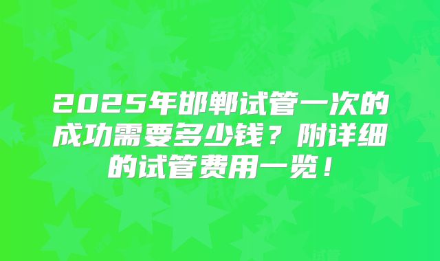 2025年邯郸试管一次的成功需要多少钱？附详细的试管费用一览！