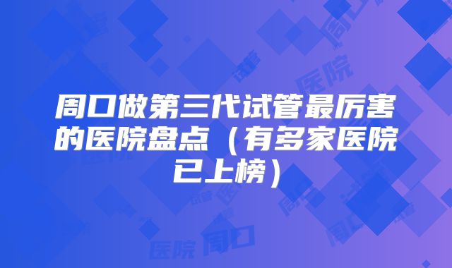 周口做第三代试管最厉害的医院盘点（有多家医院已上榜）