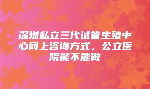 深圳私立三代试管生殖中心网上咨询方式，公立医院能不能做