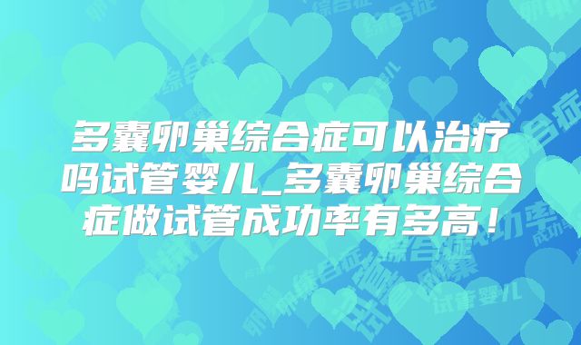 多囊卵巢综合症可以治疗吗试管婴儿_多囊卵巢综合症做试管成功率有多高！
