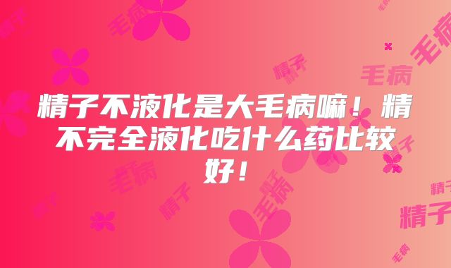 精子不液化是大毛病嘛！精不完全液化吃什么药比较好！