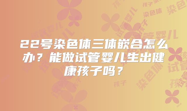 22号染色体三体嵌合怎么办？能做试管婴儿生出健康孩子吗？