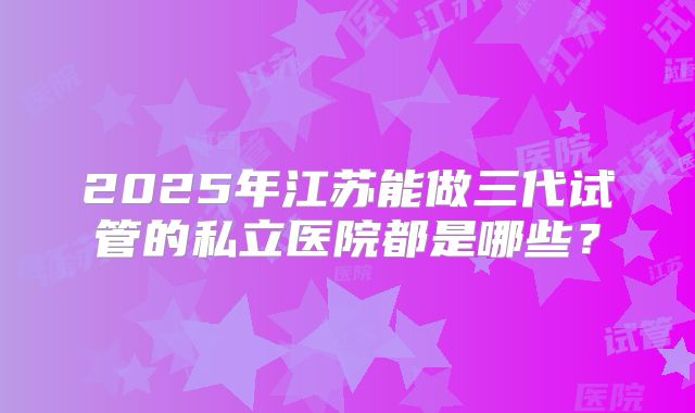 2025年江苏能做三代试管的私立医院都是哪些？