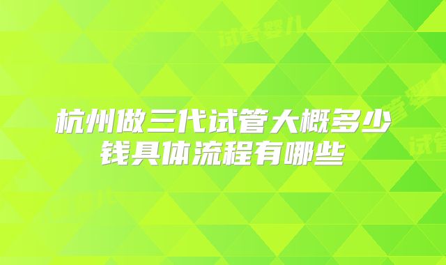 杭州做三代试管大概多少钱具体流程有哪些