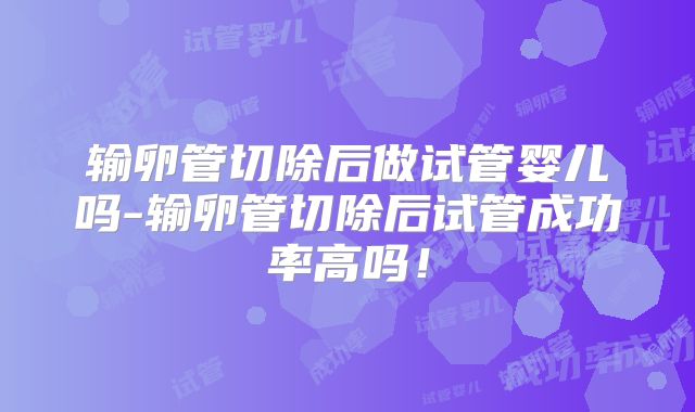 输卵管切除后做试管婴儿吗-输卵管切除后试管成功率高吗!